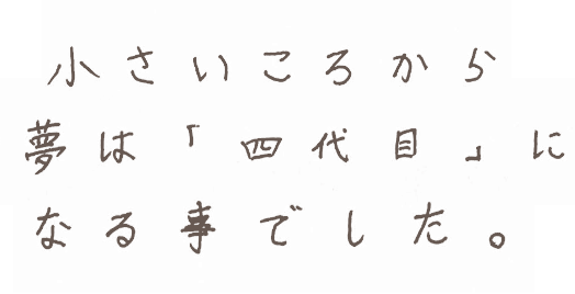 小さいころから夢は「四代目」でした