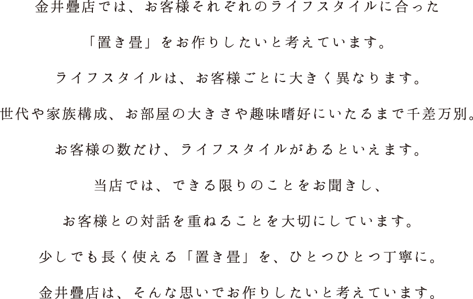 金井疊店では、お客様それぞれのライフスタイルに合った「置き畳」をお作りしたいと考えています。ライフスタイルは、お客様ごとに大きく異なります。世代や家族構成、お部屋の大きさや趣味嗜好にいたるまで千差万別。お客様の数だけ、ライフスタイルがあるといえます。当店では、できる限りのことをお聞きし、お客様との対話を重ねることを大切にしています。少しでも長く使える「置き畳」を、ひとつひとつ丁寧に。金井疊店は、そんな思いでお作りしたいと考えています。