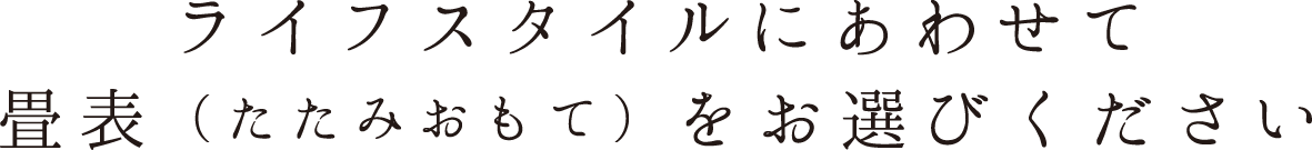 ライフスタイルにあわせて畳表（たたみおもて）をお選びください